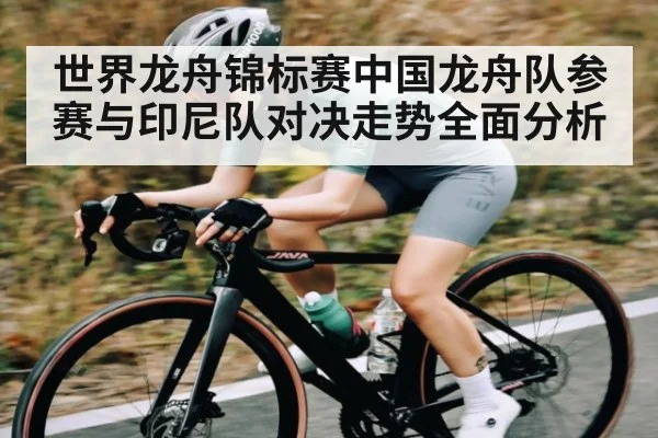 世界龙舟锦标赛中国龙舟队参赛与印尼队对决走势全面分析