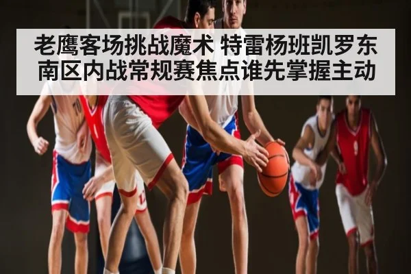 老鹰客场挑战魔术 特雷杨班凯罗东南区内战常规赛焦点谁先掌握主动